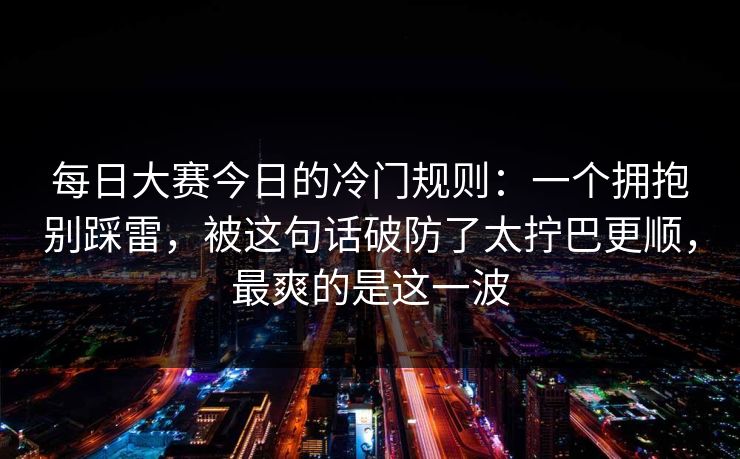 每日大赛今日的冷门规则：一个拥抱别踩雷，被这句话破防了太拧巴更顺，最爽的是这一波